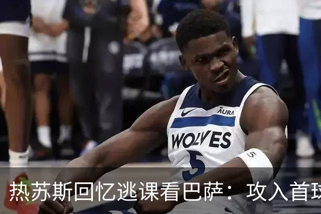 热苏斯回忆逃课看巴萨：攻入首球如梦初醒
