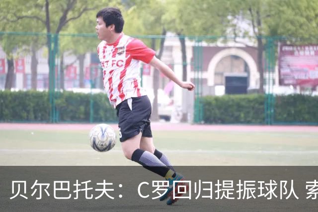 贝尔巴托夫：C罗回归提振球队 索帅面临锋线协调难题