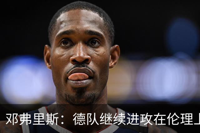 邓弗里斯：德队继续进攻在伦理上有争议，我们需从中吸取教训